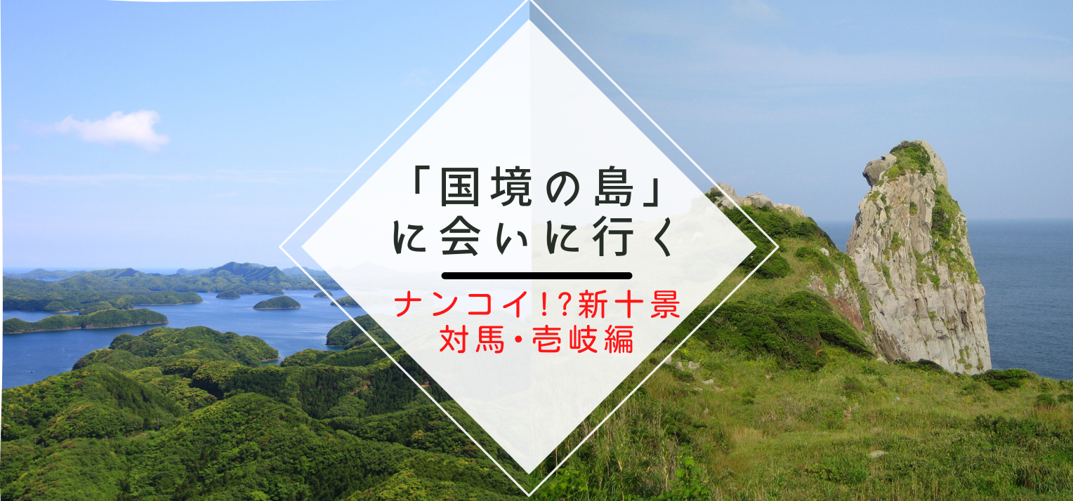 「国境の島」に会いに行く～ナンコイI?新十景「壱岐･対馬編」～-1